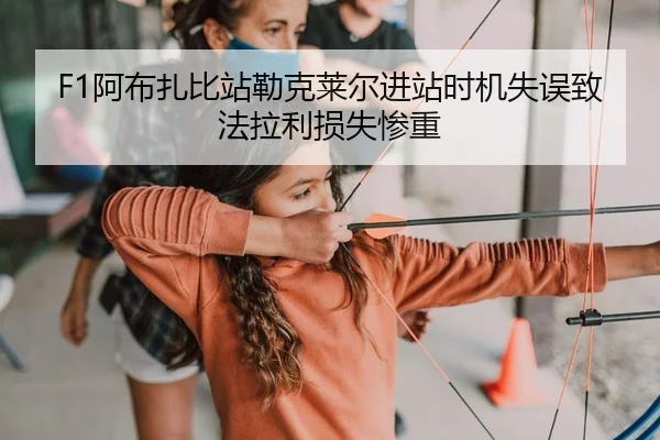 F1阿布扎比站勒克莱尔进站时机失误致法拉利损失惨重